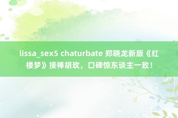 lissa_sex5 chaturbate 郑晓龙新版《红楼梦》接棒胡玫，口碑惊东谈主一致！