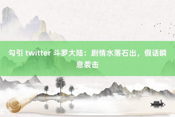 勾引 twitter 斗罗大陆：剧情水落石出，假话瞬息袭击