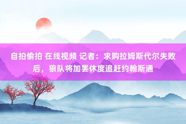 自拍偷拍 在线视频 记者：求购拉姆斯代尔失败后，狼队将加罢休度追赶约翰斯通