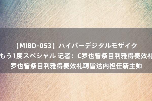 【MIBD-053】ハイパーデジタルモザイク あの娘のセックスをもう1度スペシャル 记者：C罗也曾条目利雅得奏效礼聘皆达内担任新主帅