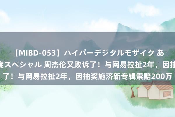 【MIBD-053】ハイパーデジタルモザイク あの娘のセックスをもう1度スペシャル 周杰伦又败诉了！与网易拉扯2年，因抽奖施济新专辑索赔200万