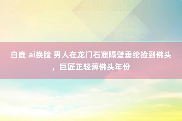 白鹿 ai换脸 男人在龙门石窟隔壁垂纶捡到佛头，巨匠正轻薄佛头年份