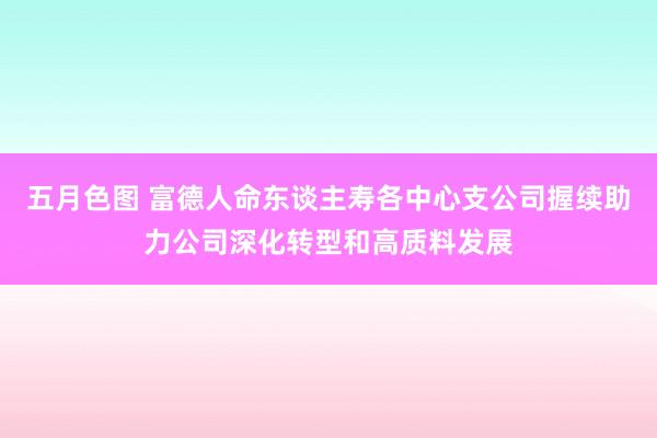 五月色图 富德人命东谈主寿各中心支公司握续助力公司深化转型和高质料发展