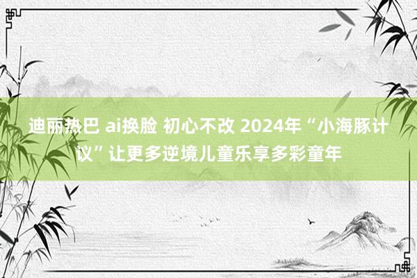 迪丽热巴 ai换脸 初心不改 2024年“小海豚计议”让更多逆境儿童乐享多彩童年