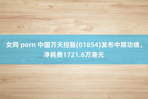 女同 porn 中国万天控股(01854)发布中期功绩，净耗费1721.6万港元