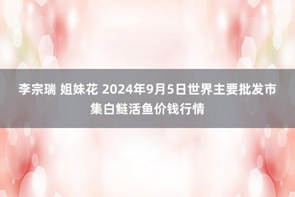 李宗瑞 姐妹花 2024年9月5日世界主要批发市集白鲢活鱼价钱行情