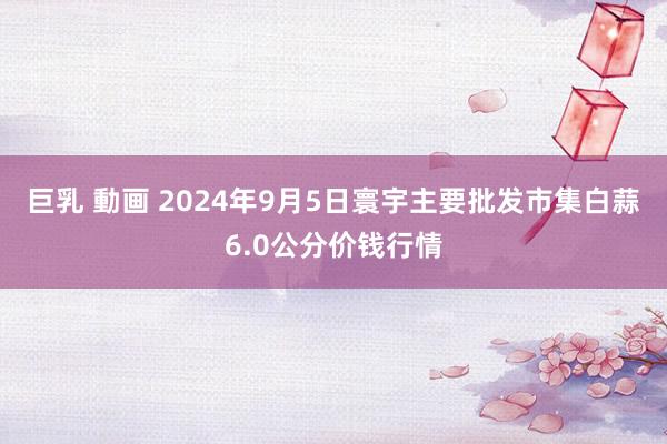 巨乳 動画 2024年9月5日寰宇主要批发市集白蒜6.0公分价钱行情