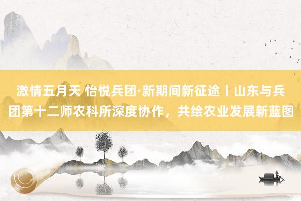 激情五月天 怡悦兵团·新期间新征途丨山东与兵团第十二师农科所深度协作，共绘农业发展新蓝图