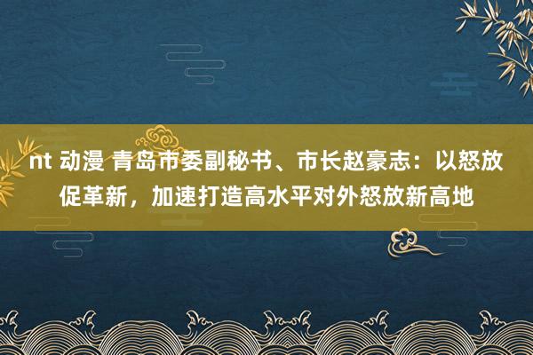 nt 动漫 青岛市委副秘书、市长赵豪志：以怒放促革新，加速打造高水平对外怒放新高地