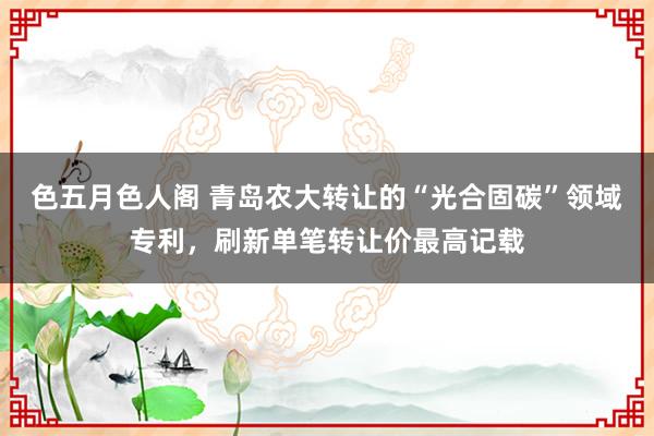 色五月色人阁 青岛农大转让的“光合固碳”领域专利，刷新单笔转让价最高记载