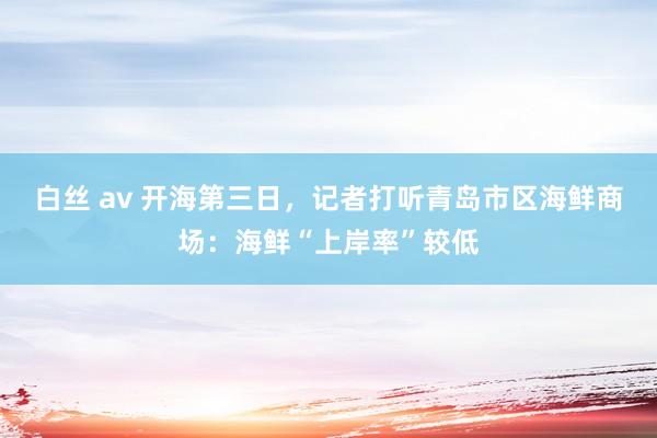 白丝 av 开海第三日，记者打听青岛市区海鲜商场：海鲜“上岸率”较低