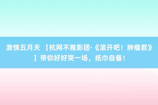 激情五月天 【杭网不雅影团·《滚开吧！肿瘤君》】带你好好哭一场，纸巾自备！