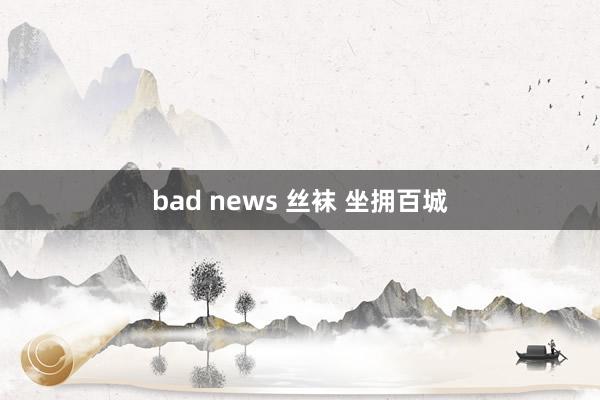 bad news 丝袜 坐拥百城