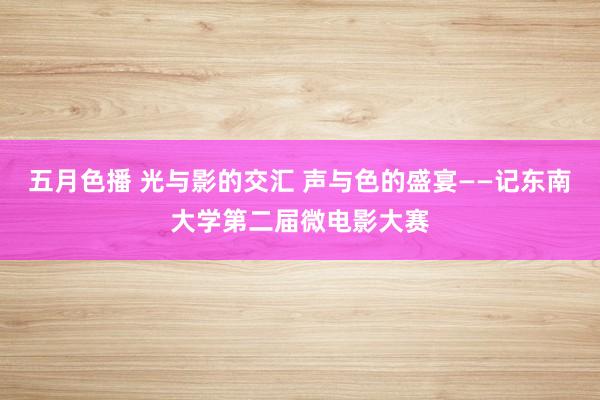 五月色播 光与影的交汇 声与色的盛宴——记东南大学第二届微电影大赛