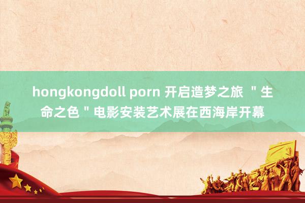 hongkongdoll porn 开启造梦之旅 ＂生命之色＂电影安装艺术展在西海岸开幕