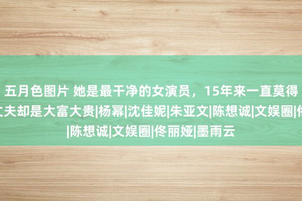 五月色图片 她是最干净的女演员，15年来一直莫得红，可她的丈夫却是大富大贵|杨幂|沈佳妮|朱亚文|陈想诚|文娱圈|佟丽娅|墨雨云