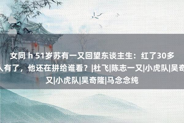 女同 h 51岁苏有一又回望东谈主生：红了30多年，什么王人有了，他还在拼给谁看？|杜飞|陈志一又|小虎队|吴奇隆|马念念纯