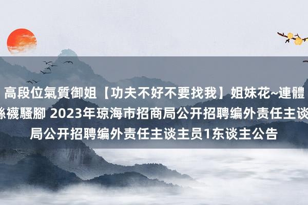 高段位氣質御姐【功夫不好不要找我】姐妹花~連體絲襪~大奶晃動~絲襪騷腳 2023年琼海市招商局公开招聘编外责任主谈主员1东谈主公告