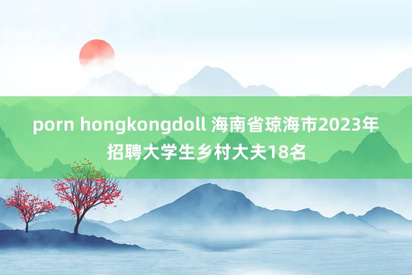 porn hongkongdoll 海南省琼海市2023年招聘大学生乡村大夫18名