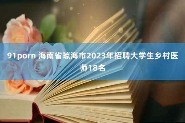 91porn 海南省琼海市2023年招聘大学生乡村医师18名