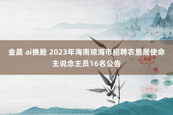 金晨 ai换脸 2023年海南琼海市招聘农垦居使命主说念主员16名公告