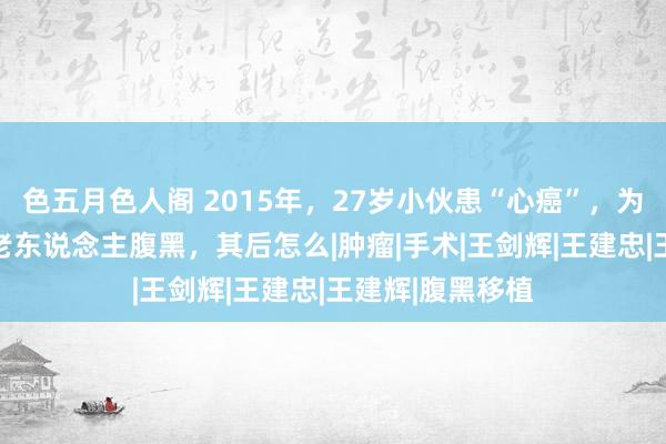 色五月色人阁 2015年，27岁小伙患“心癌”，为生计移植50岁老东说念主腹黑，其后怎么|肿瘤|手术|王剑辉|王建忠|王建辉|腹黑移植