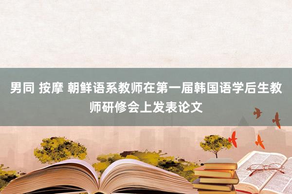 男同 按摩 朝鲜语系教师在第一届韩国语学后生教师研修会上发表论文