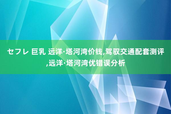 セフレ 巨乳 远洋·塔河湾价钱，驾驭交通配套测评，远洋·塔河湾优错误分析