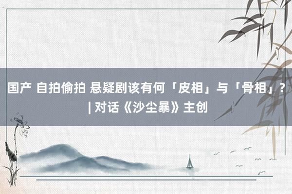 国产 自拍偷拍 悬疑剧该有何「皮相」与「骨相」? | 对话《沙尘暴》主创
