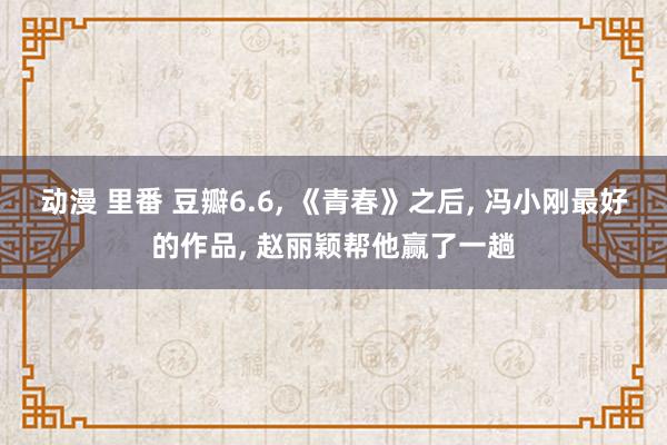 动漫 里番 豆瓣6.6, 《青春》之后, 冯小刚最好的作品, 赵丽颖帮他赢了一趟
