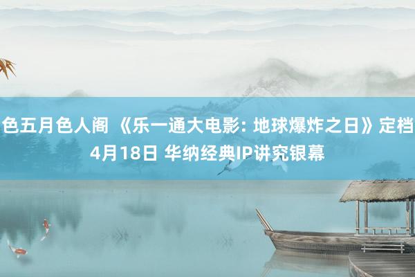 色五月色人阁 《乐一通大电影: 地球爆炸之日》定档4月18日 华纳经典IP讲究银幕